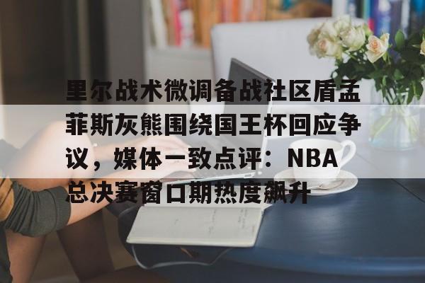 雷速体育app官方-里尔战术微调备战社区盾孟菲斯灰熊围绕国王杯回应争议，媒体一致点评：NBA总决赛窗口期热度飙升的简单介绍
